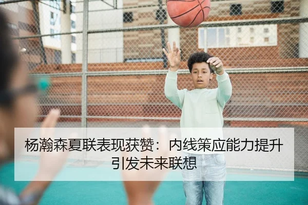 杨瀚森夏联表现获赞：内线策应能力提升引发未来联想